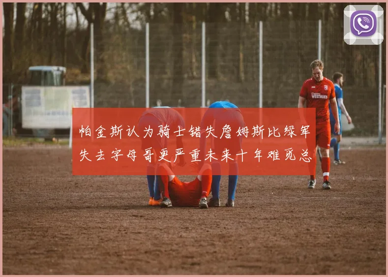 帕金斯认为骑士错失詹姆斯比绿军失去字母哥更严重未来十年难觅总冠军