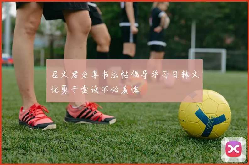 吕文君分享书法帖倡导学习日韩文化勇于尝试不必羞愧