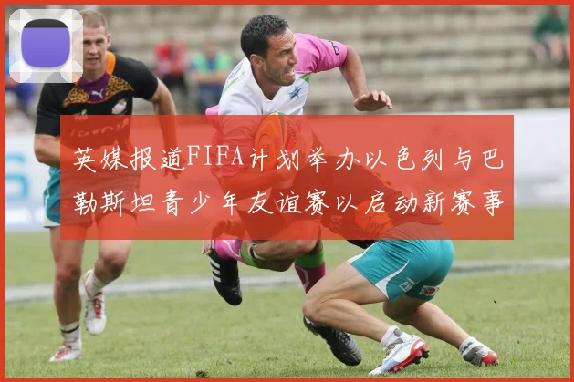 英媒报道FIFA计划举办以色列与巴勒斯坦青少年友谊赛以启动新赛事