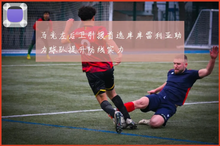 马竞左后卫引援首选库库雷利亚助力球队提升防线实力