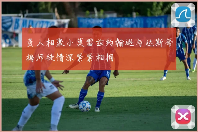 贵人相聚小莫雷兹约翰逊与达斯蒂梅师徒情深紧紧相拥