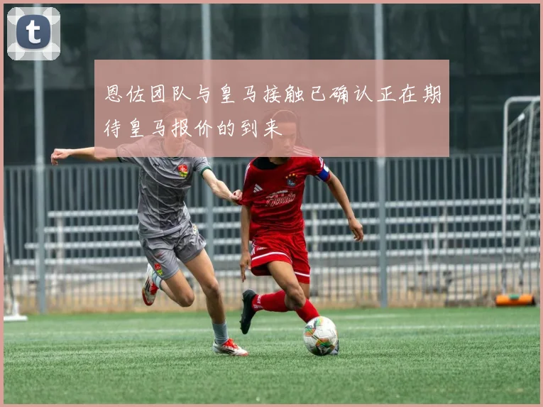恩佐团队与皇马接触已确认正在期待皇马报价的到来