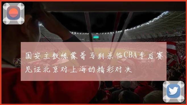 国安主教练蒙哥马利亲临CBA季后赛见证北京对上海的精彩对决