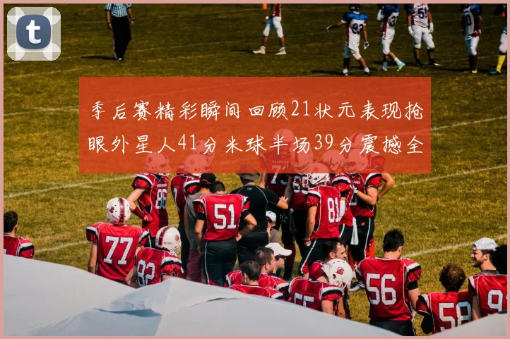 季后赛精彩瞬间回顾21状元表现抢眼外星人41分米球半场39分震撼全场