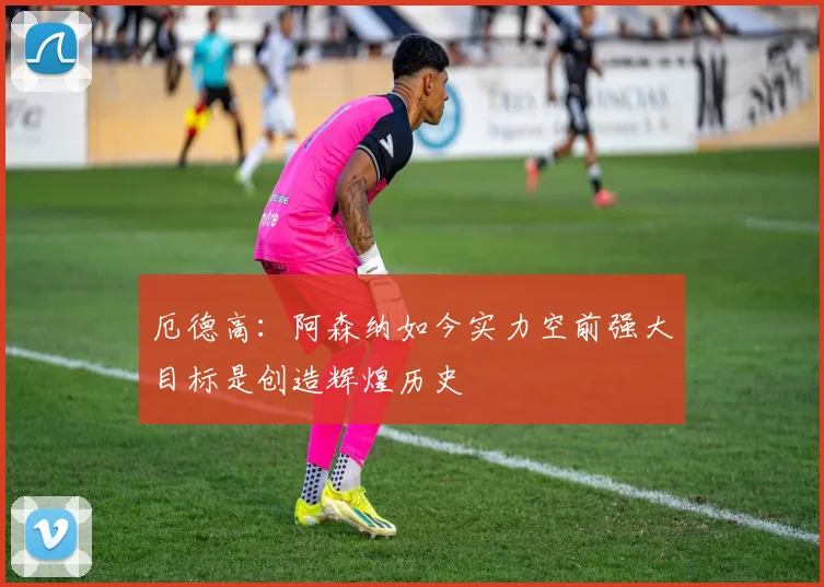 厄德高：阿森纳如今实力空前强大目标是创造辉煌历史