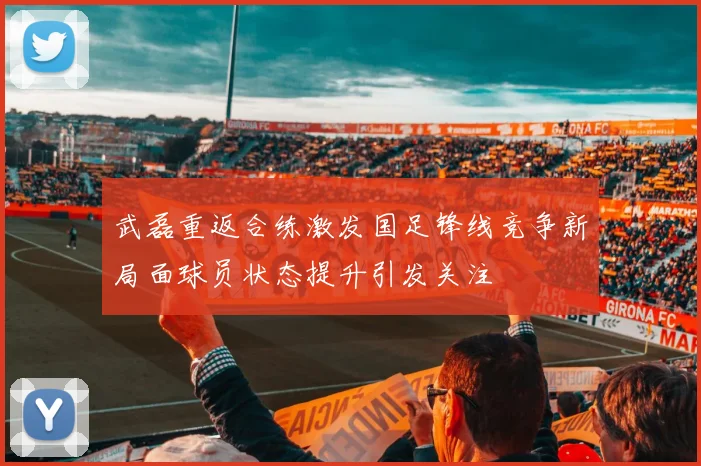 武磊重返合练激发国足锋线竞争新局面球员状态提升引发关注