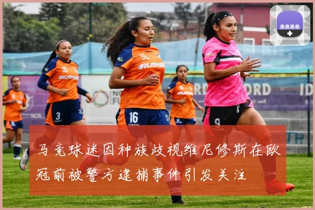 马竞球迷因种族歧视维尼修斯在欧冠前被警方逮捕事件引发关注