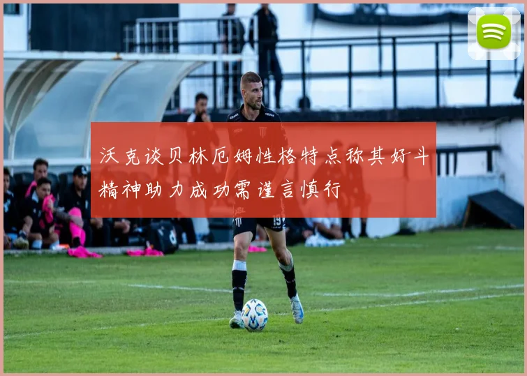 沃克谈贝林厄姆性格特点称其好斗精神助力成功需谨言慎行