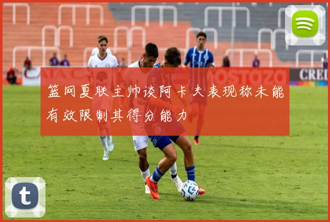 篮网夏联主帅谈阿卡夫表现称未能有效限制其得分能力