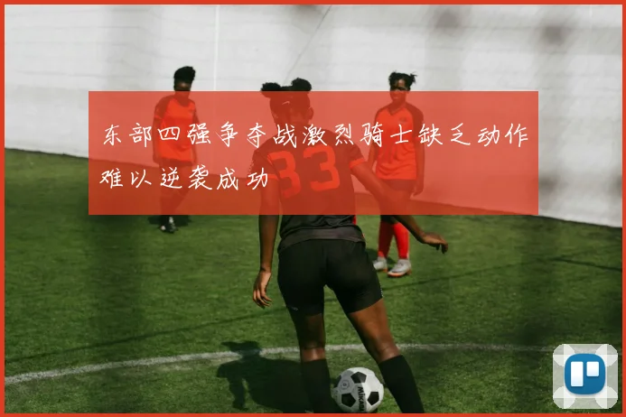 东部四强争夺战激烈骑士缺乏动作难以逆袭成功