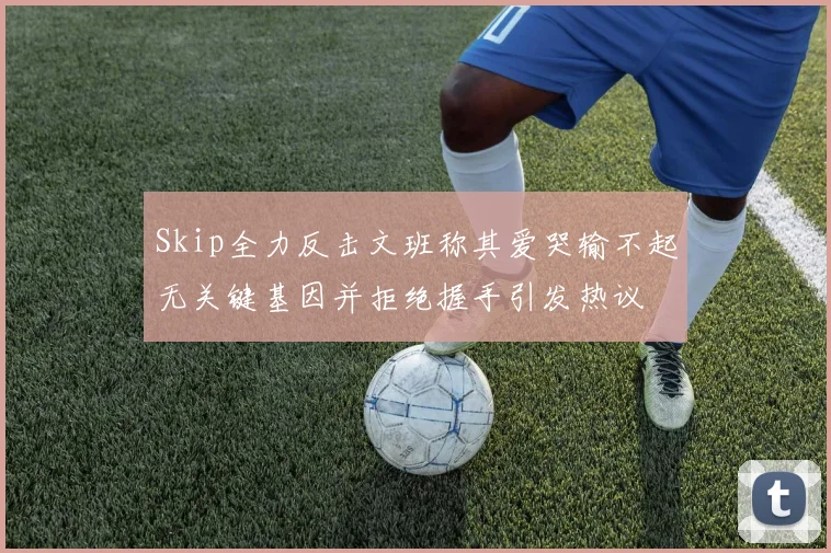 Skip全力反击文班称其爱哭输不起无关键基因并拒绝握手引发热议