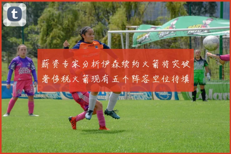 薪资专家分析伊森续约火箭将突破奢侈税火箭现有五个阵容空位待填补