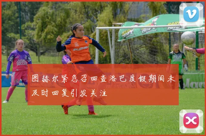 图赫尔紧急召回查洛巴度假期间未及时回复引发关注