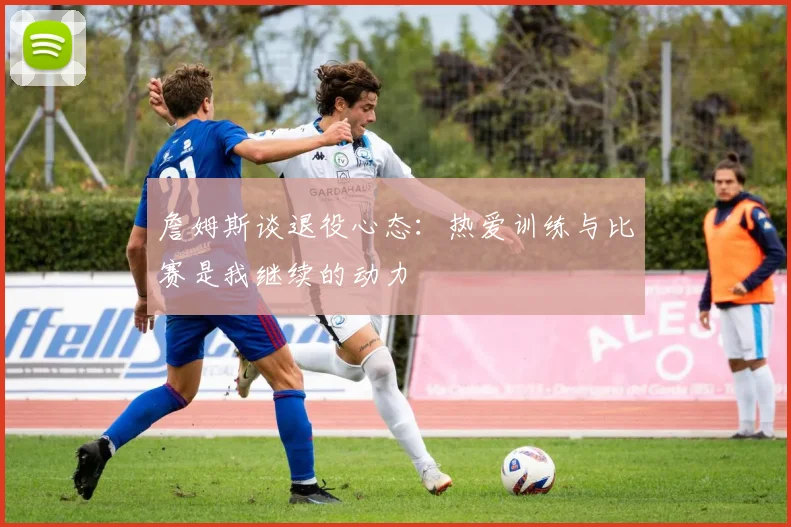 詹姆斯谈退役心态：热爱训练与比赛是我继续的动力