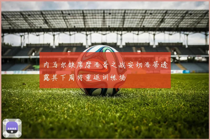 内马尔缺席摩洛哥之战安切洛蒂透露其下周将重返训练场