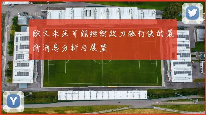 欧文未来可能继续效力独行侠的最新消息分析与展望