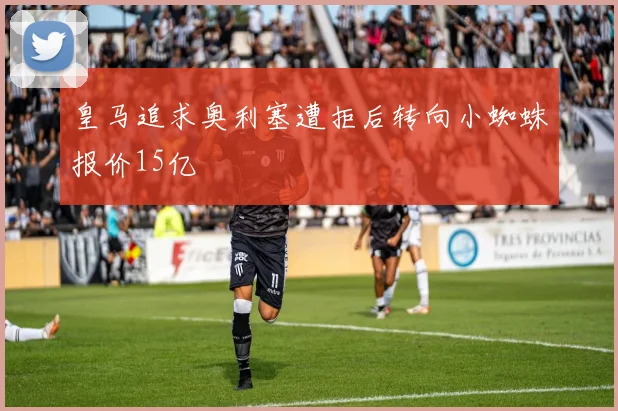 皇马追求奥利塞遭拒后转向小蜘蛛报价15亿