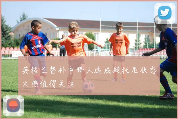 英格兰替补中锋人选成疑托尼状态火热值得关注