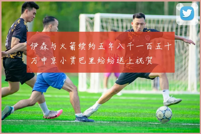 伊森与火箭续约五年八千一百五十万申京小贾巴里纷纷送上祝贺