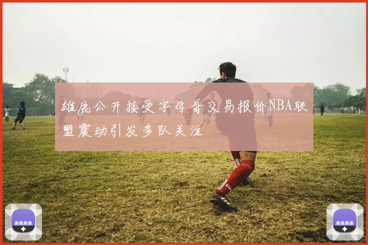 雄鹿公开接受字母哥交易报价NBA联盟震动引发多队关注