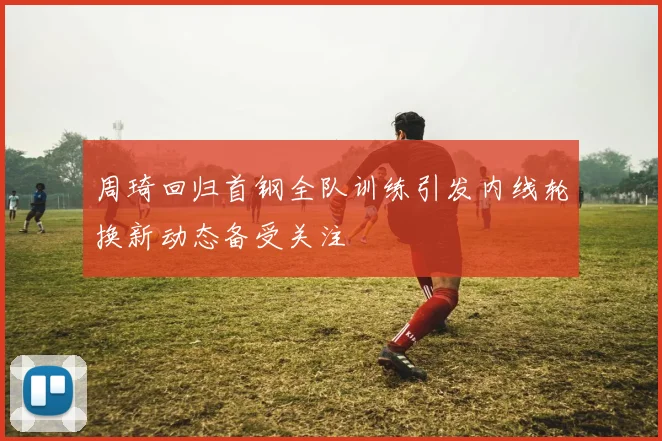 周琦回归首钢全队训练引发内线轮换新动态备受关注