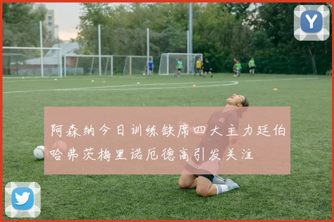 阿森纳今日训练缺席四大主力廷伯哈弗茨梅里诺厄德高引发关注