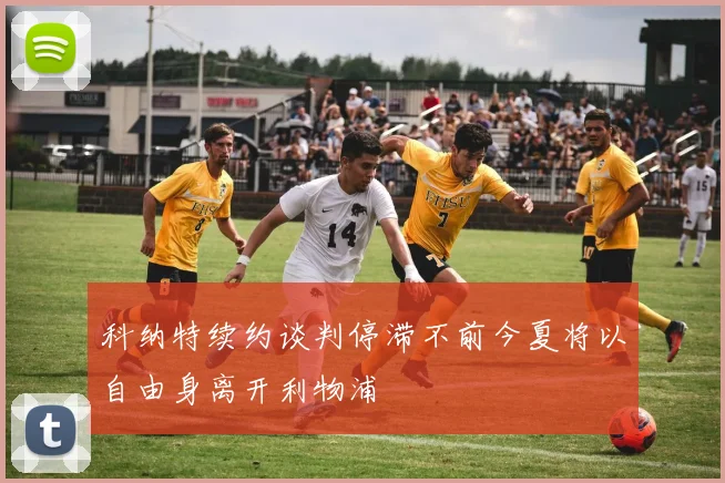 科纳特续约谈判停滞不前今夏将以自由身离开利物浦