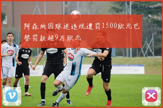 阿森纳因球迷违规遭罚1500欧元巴黎罚款超9万欧元