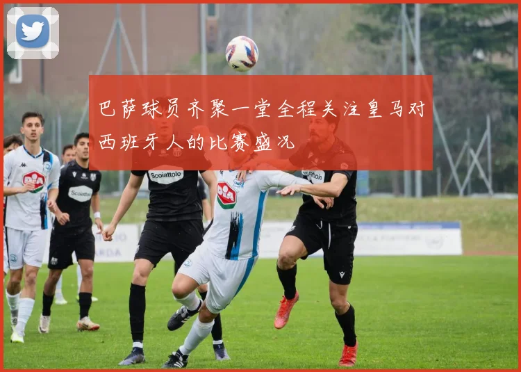 巴萨球员齐聚一堂全程关注皇马对西班牙人的比赛盛况
