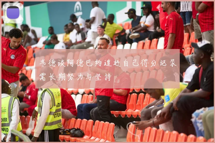 韦德谈阿德巴约追赶自己得分记录需长期努力与坚持