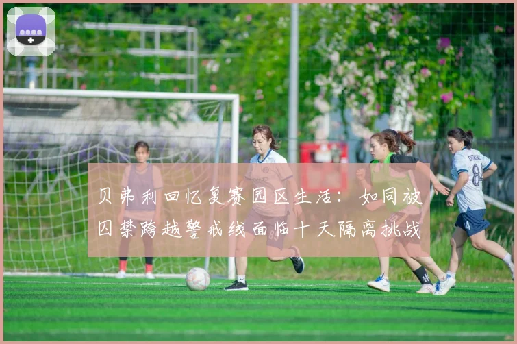 贝弗利回忆复赛园区生活：如同被囚禁跨越警戒线面临十天隔离挑战