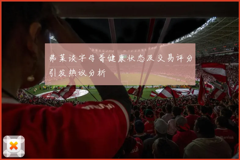 弗莱谈字母哥健康状态及交易评分引发热议分析