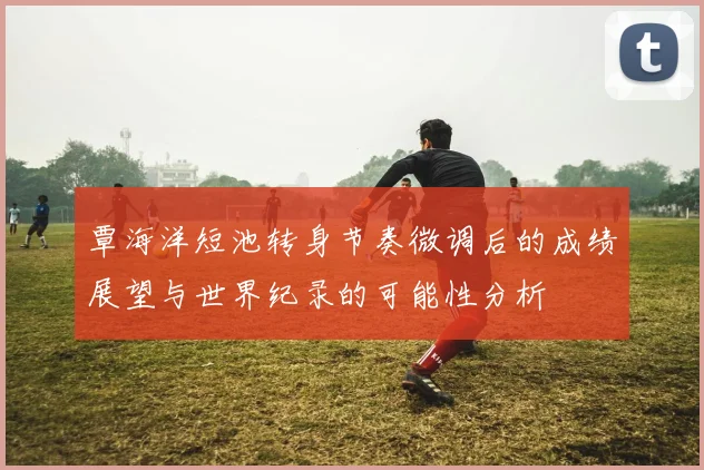 覃海洋短池转身节奏微调后的成绩展望与世界纪录的可能性分析
